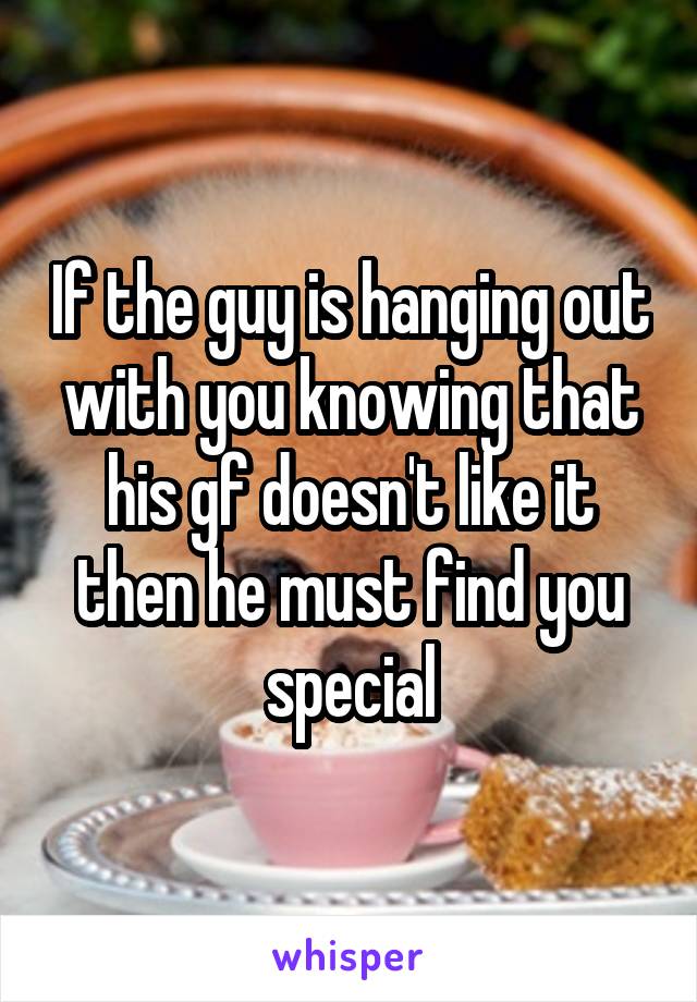 If the guy is hanging out with you knowing that his gf doesn't like it then he must find you special