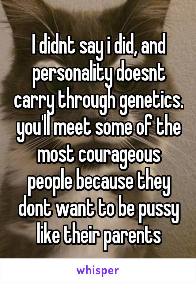 I didnt say i did, and personality doesnt carry through genetics. you'll meet some of the most courageous people because they dont want to be pussy like their parents