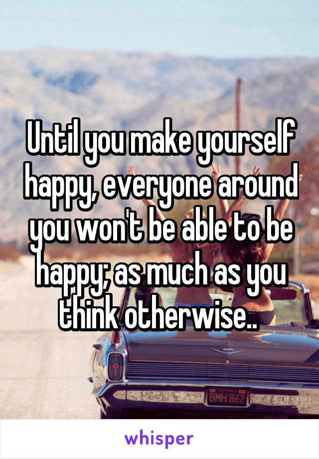 Until you make yourself happy, everyone around you won't be able to be happy; as much as you think otherwise.. 