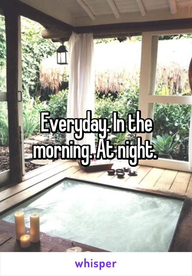 Everyday. In the morning. At night. 