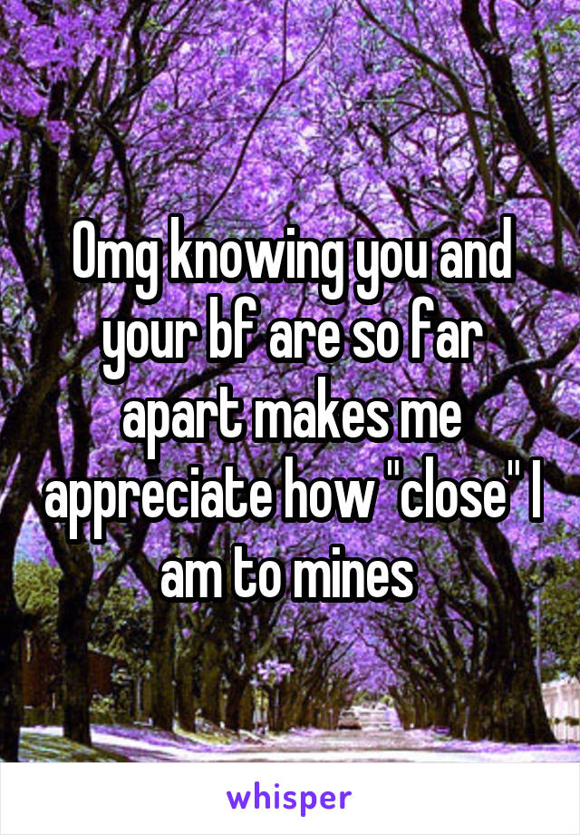 Omg knowing you and your bf are so far apart makes me appreciate how "close" I am to mines 