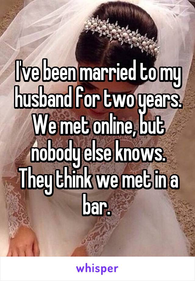 I've been married to my husband for two years. We met online, but nobody else knows. They think we met in a bar. 