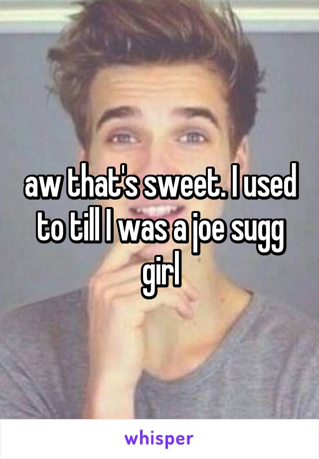 aw that's sweet. I used to till I was a joe sugg girl