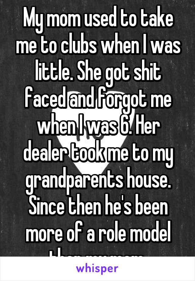 My mom used to take me to clubs when I was little. She got shit faced and forgot me when I was 6. Her dealer took me to my grandparents house. Since then he's been more of a role model then my mom.