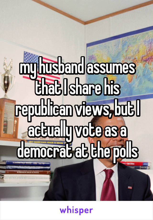 my husband assumes that I share his republican views, but I actually vote as a democrat at the polls