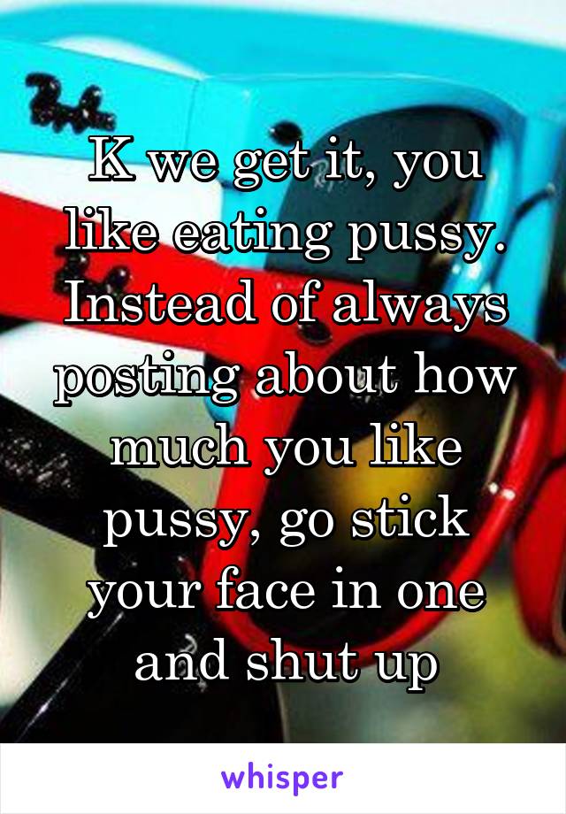 K we get it, you like eating pussy. Instead of always posting about how much you like pussy, go stick your face in one and shut up