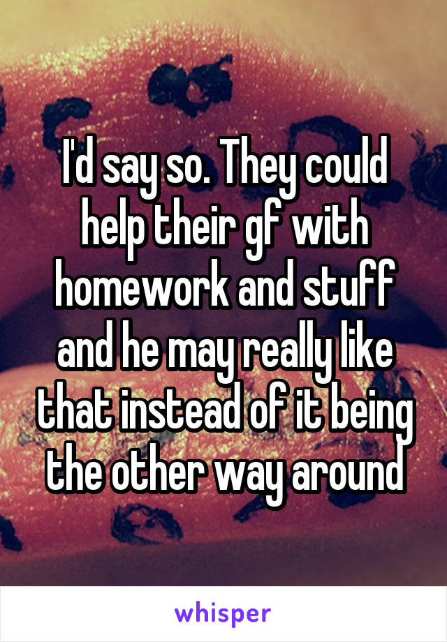 I'd say so. They could help their gf with homework and stuff and he may really like that instead of it being the other way around