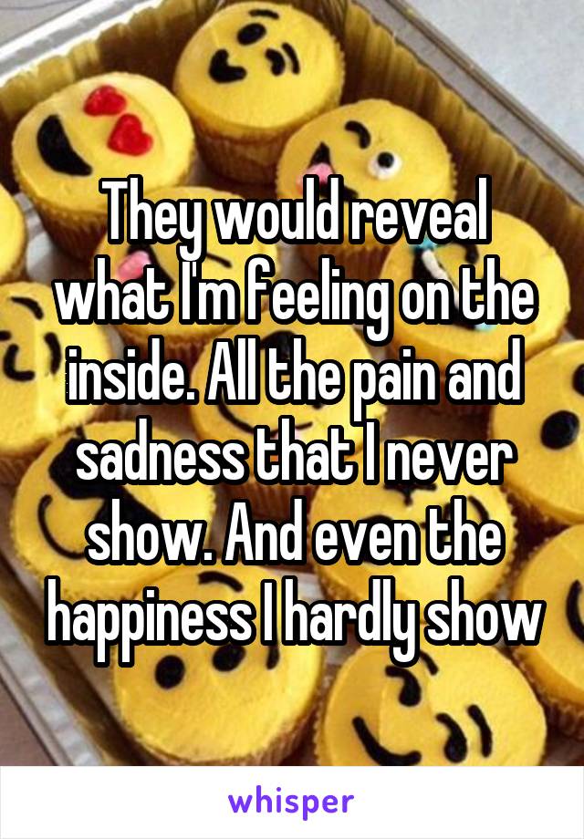 They would reveal what I'm feeling on the inside. All the pain and sadness that I never show. And even the happiness I hardly show