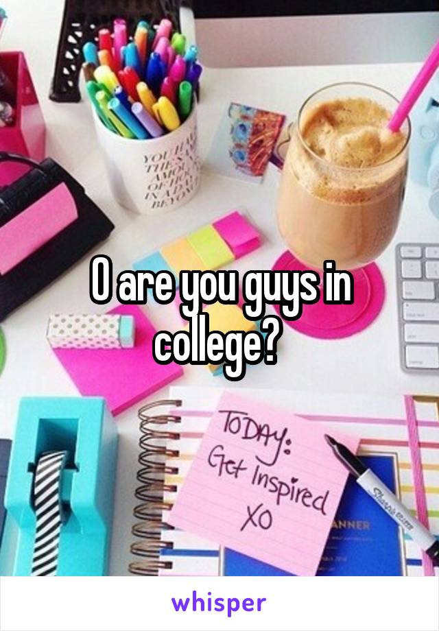 O are you guys in college? 