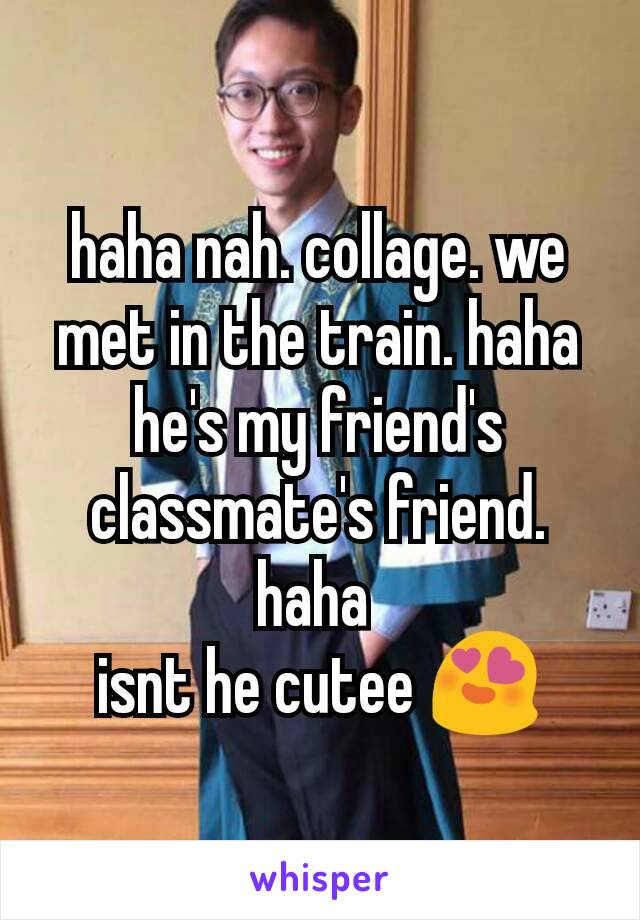 haha nah. collage. we met in the train. haha he's my friend's classmate's friend. haha 
isnt he cutee 😍