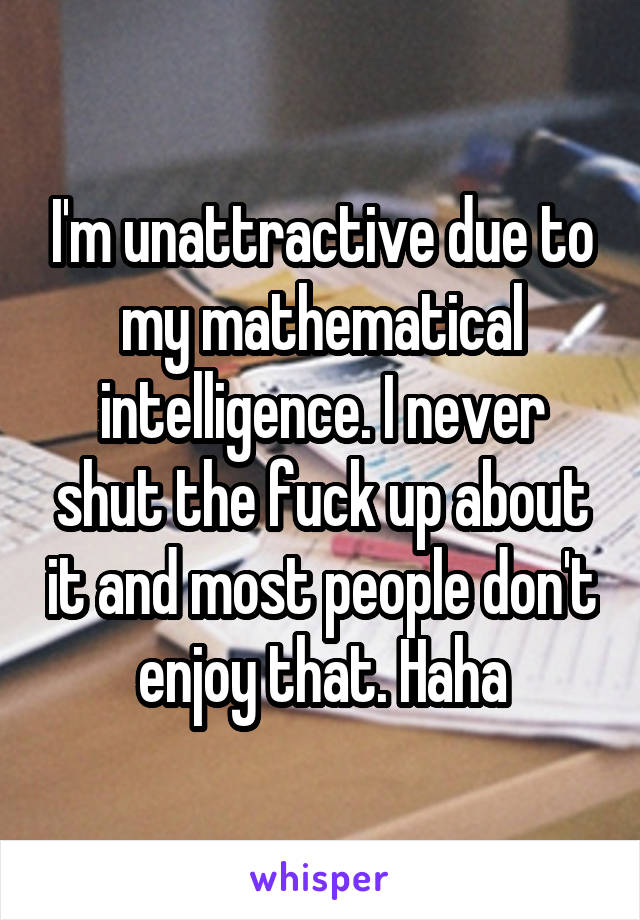 I'm unattractive due to my mathematical intelligence. I never shut the fuck up about it and most people don't enjoy that. Haha