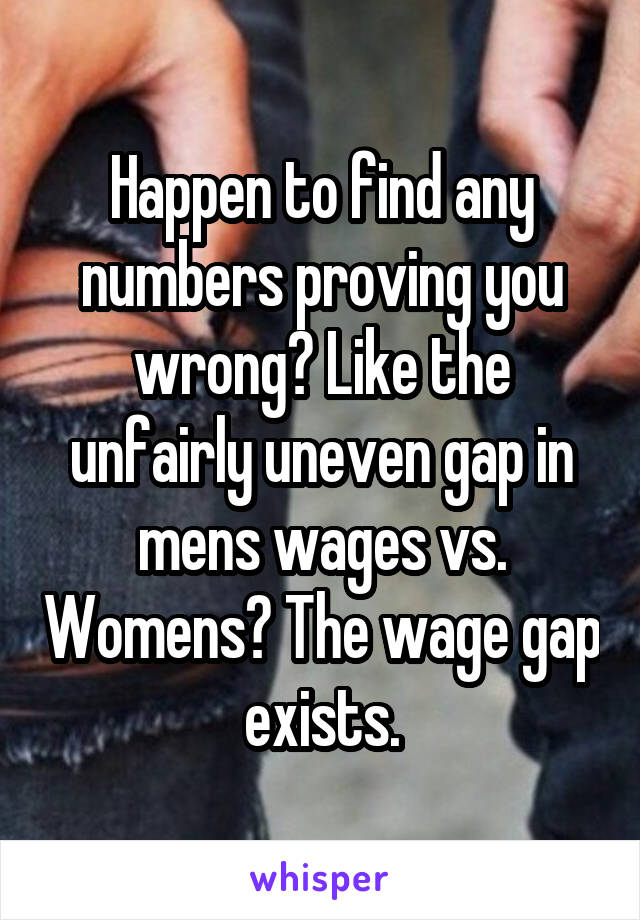 Happen to find any numbers proving you wrong? Like the unfairly uneven gap in mens wages vs. Womens? The wage gap exists.