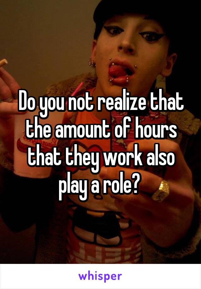 Do you not realize that the amount of hours that they work also play a role? 