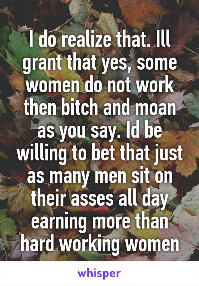 I do realize that. Ill grant that yes, some women do not work then bitch and moan as you say. Id be willing to bet that just as many men sit on their asses all day earning more than hard working women