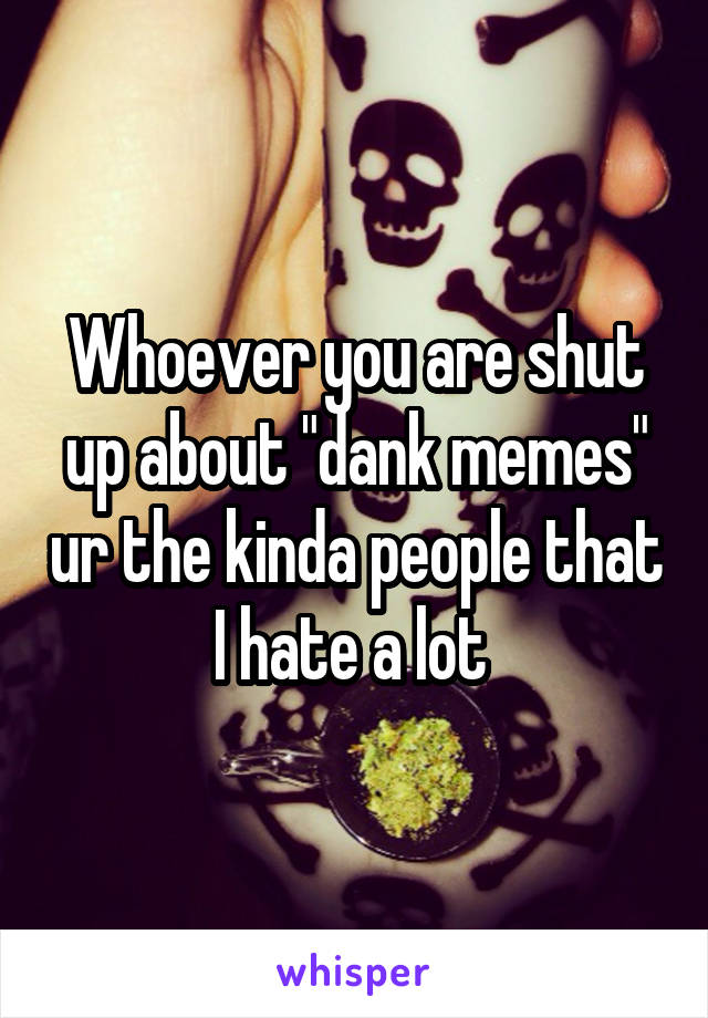 Whoever you are shut up about "dank memes" ur the kinda people that I hate a lot 
