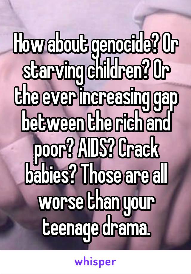How about genocide? Or starving children? Or the ever increasing gap between the rich and poor? AIDS? Crack babies? Those are all worse than your teenage drama.