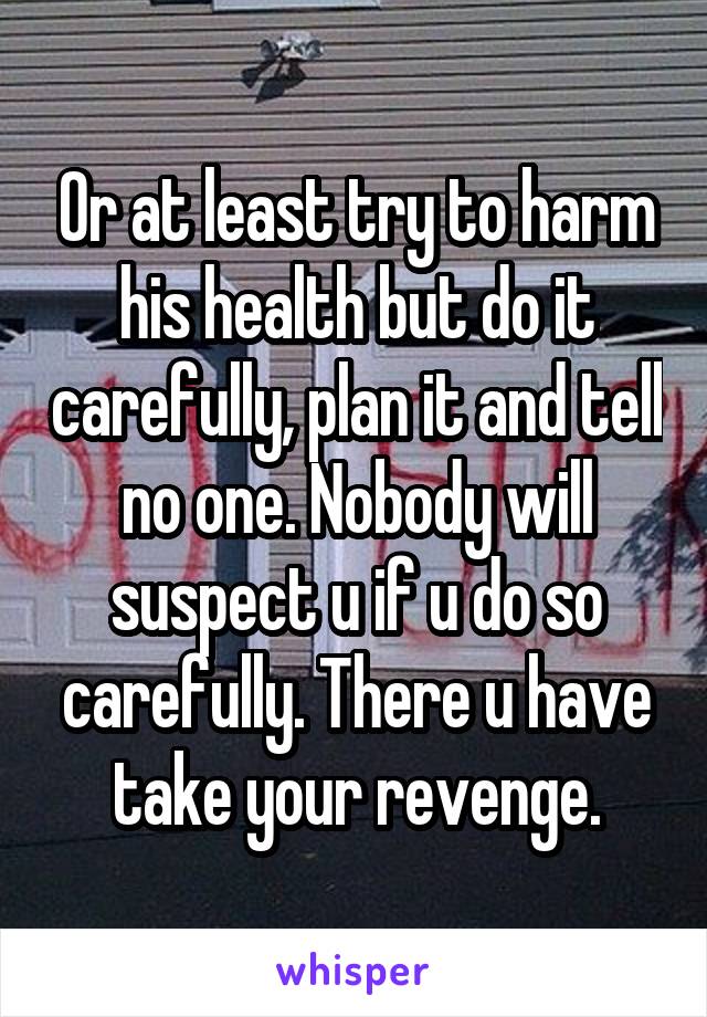 Or at least try to harm his health but do it carefully, plan it and tell no one. Nobody will suspect u if u do so carefully. There u have take your revenge.