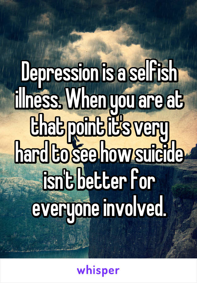 Depression is a selfish illness. When you are at that point it's very hard to see how suicide isn't better for everyone involved.