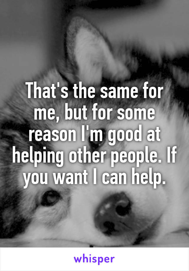 That's the same for me, but for some reason I'm good at helping other people. If you want I can help.