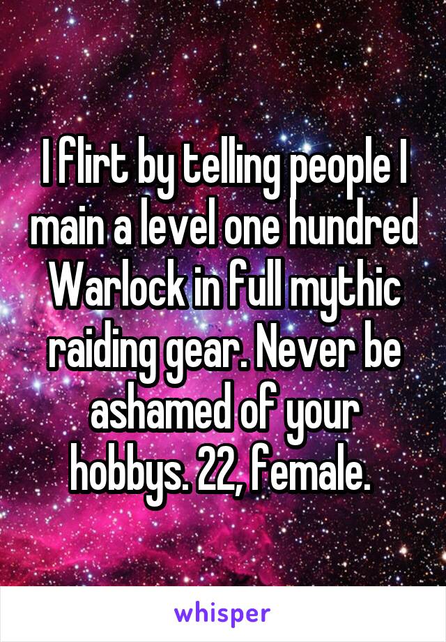I flirt by telling people I main a level one hundred Warlock in full mythic raiding gear. Never be ashamed of your hobbys. 22, female. 