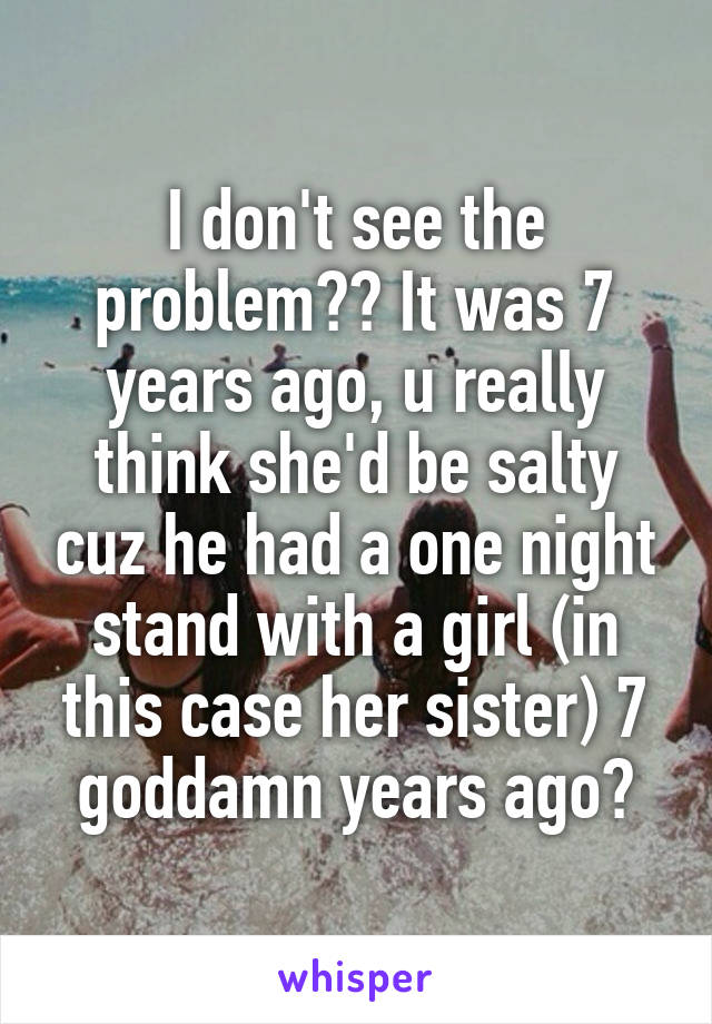 I don't see the problem?? It was 7 years ago, u really think she'd be salty cuz he had a one night stand with a girl (in this case her sister) 7 goddamn years ago?