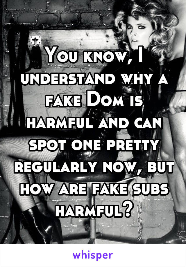 You know, I understand why a fake Dom is harmful and can spot one pretty regularly now, but how are fake subs harmful?