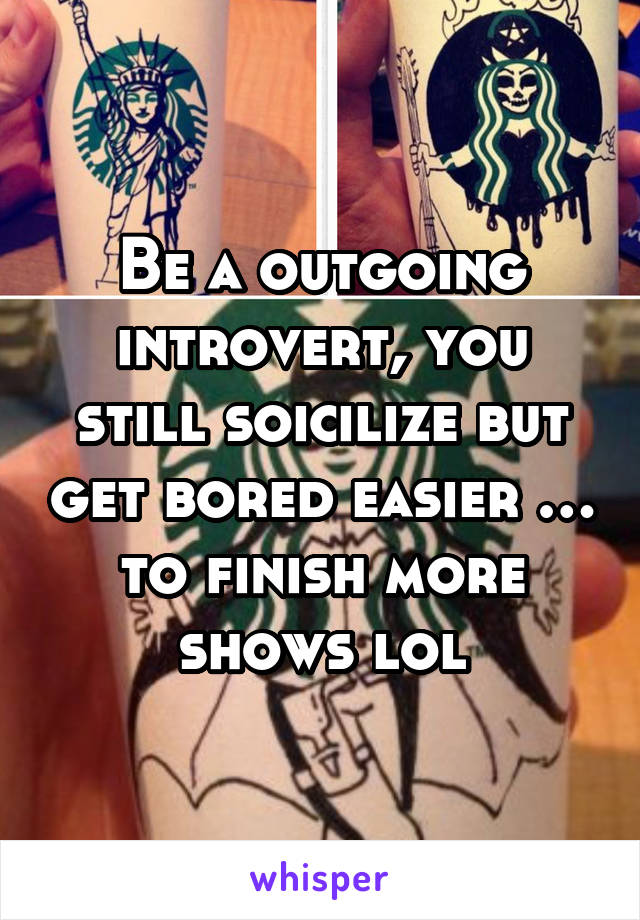 Be a outgoing introvert, you still soicilize but get bored easier … to finish more shows lol