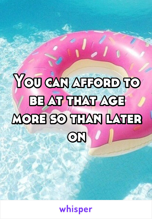 You can afford to be at that age more so than later on