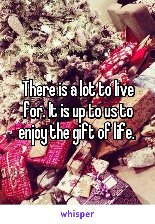 There is a lot to live for. It is up to us to enjoy the gift of life. 