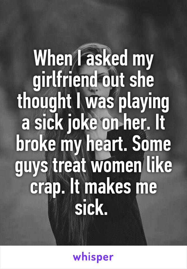When I asked my girlfriend out she thought I was playing a sick joke on her. It broke my heart. Some guys treat women like crap. It makes me sick. 