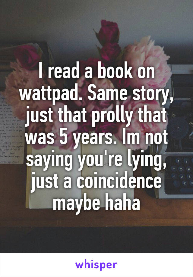 I read a book on wattpad. Same story, just that prolly that was 5 years. Im not saying you're lying, just a coincidence maybe haha