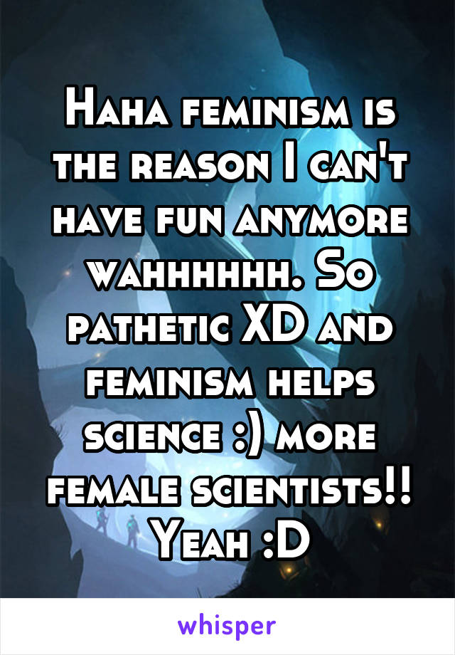 Haha feminism is the reason I can't have fun anymore wahhhhhh. So pathetic XD and feminism helps science :) more female scientists!! Yeah :D