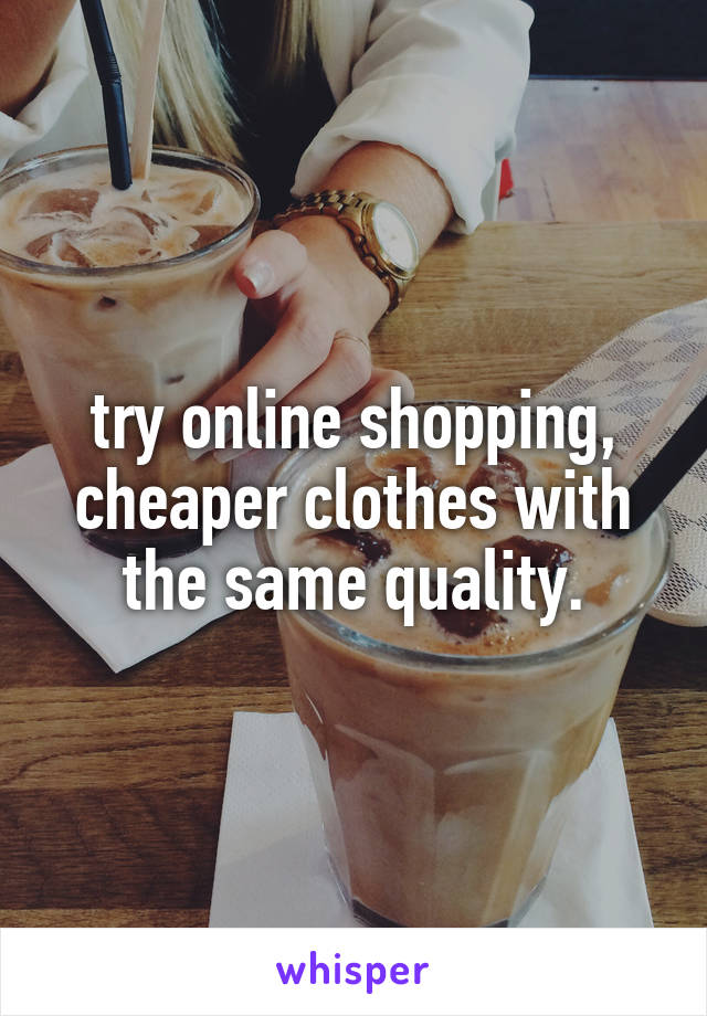 try online shopping, cheaper clothes with the same quality.