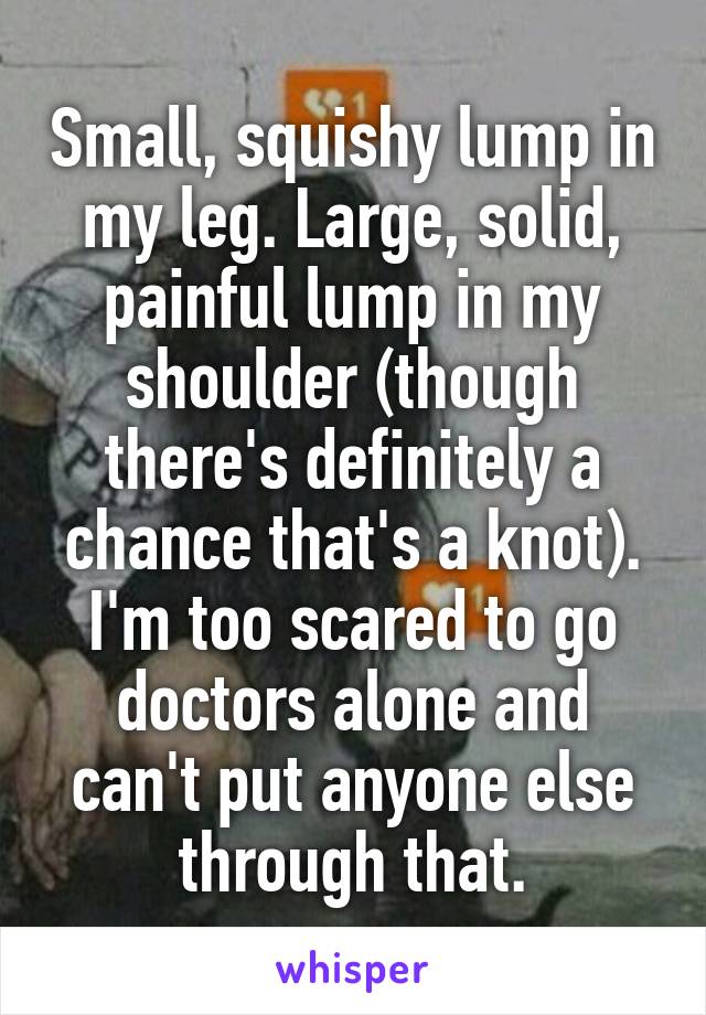 Small, squishy lump in my leg. Large, solid, painful lump in my shoulder (though there's definitely a chance that's a knot). I'm too scared to go doctors alone and can't put anyone else through that.