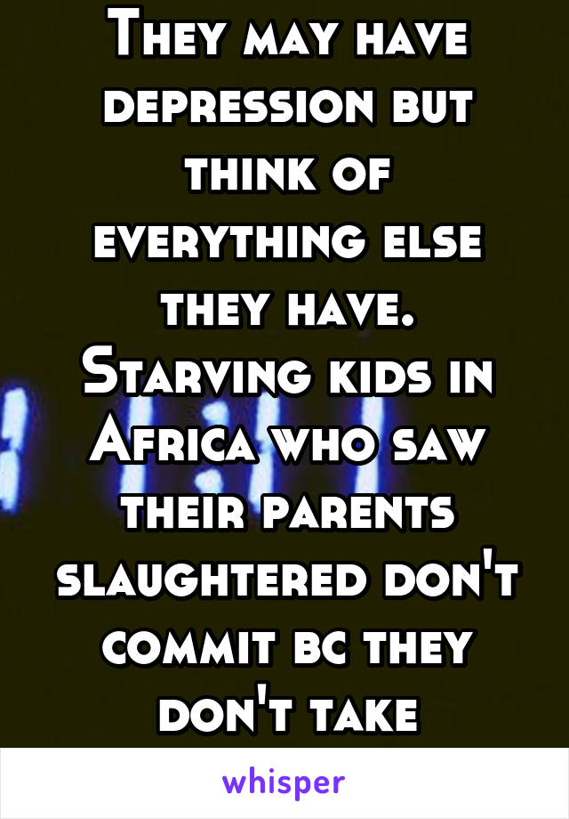 Suicide is selfish. They may have depression but think of everything else they have. Starving kids in Africa who saw their parents slaughtered don't commit bc they don't take anything for granted 