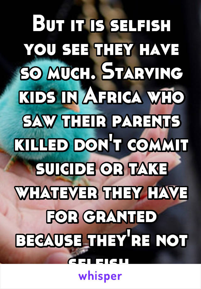 But it is selfish you see they have so much. Starving kids in Africa who saw their parents killed don't commit suicide or take whatever they have for granted because they're not selfish 