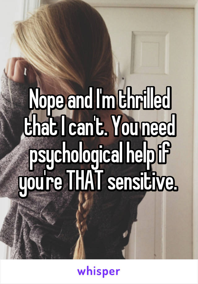 Nope and I'm thrilled that I can't. You need psychological help if you're THAT sensitive. 