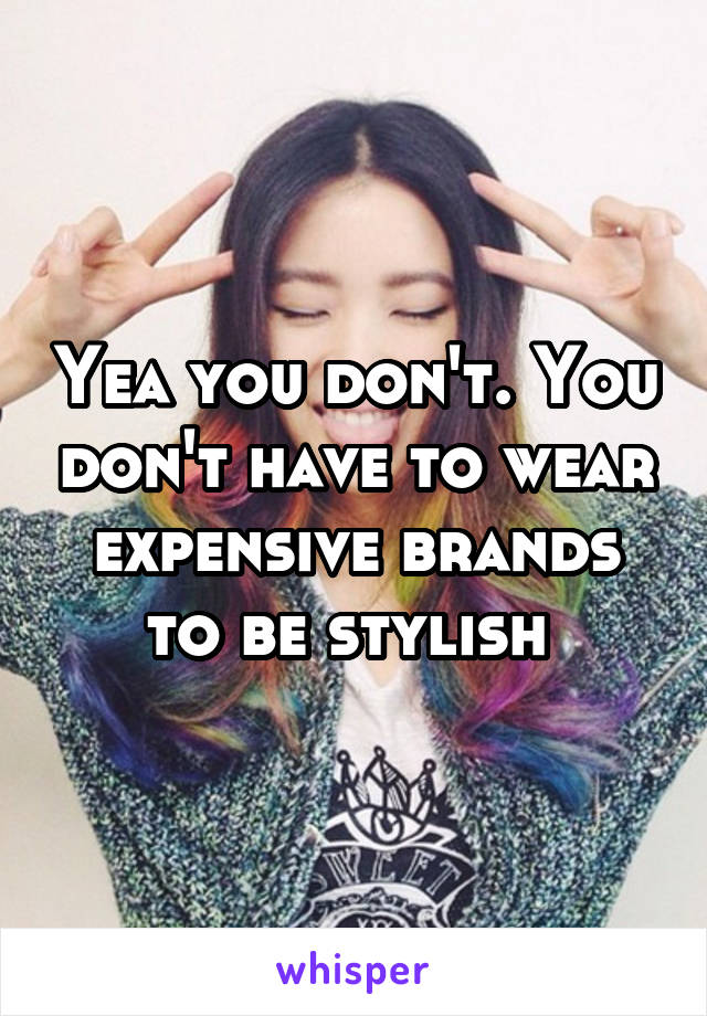 Yea you don't. You don't have to wear expensive brands to be stylish 