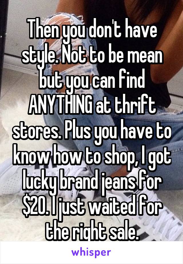 Then you don't have style. Not to be mean but you can find ANYTHING at thrift stores. Plus you have to know how to shop, I got lucky brand jeans for $20. I just waited for the right sale.