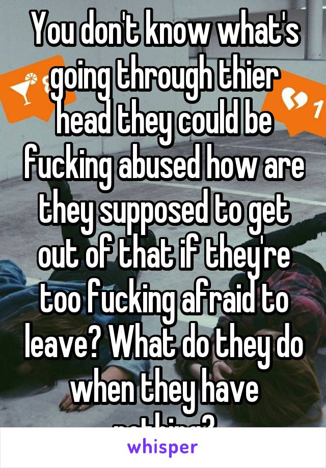 You don't know what's going through thier head they could be fucking abused how are they supposed to get out of that if they're too fucking afraid to leave? What do they do when they have nothing?