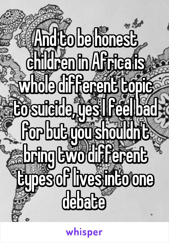 And to be honest children in Africa is whole different topic to suicide, yes I feel bad for but you shouldn't bring two different types of lives into one debate 