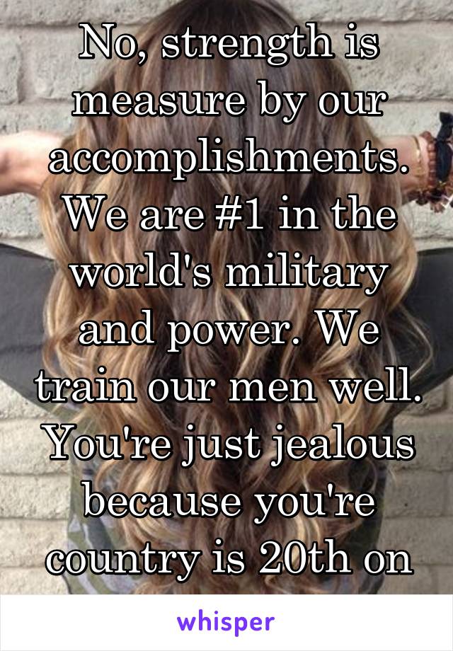 No, strength is measure by our accomplishments. We are #1 in the world's military and power. We train our men well. You're just jealous because you're country is 20th on the list. 