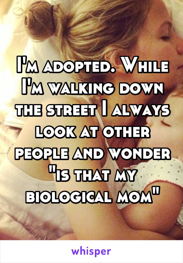 I'm adopted. While I'm walking down the street I always look at other people and wonder "is that my biological mom"