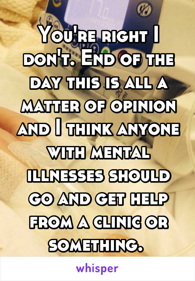 You're right I don't. End of the day this is all a matter of opinion and I think anyone with mental illnesses should go and get help from a clinic or something. 