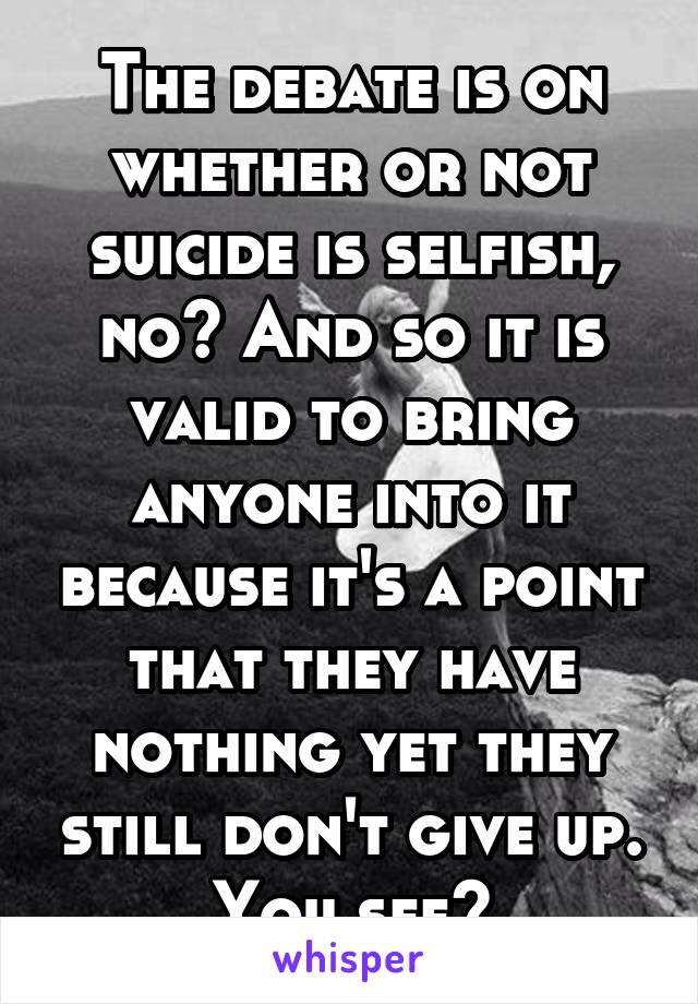 The debate is on whether or not suicide is selfish, no? And so it is valid to bring anyone into it because it's a point that they have nothing yet they still don't give up. You see?