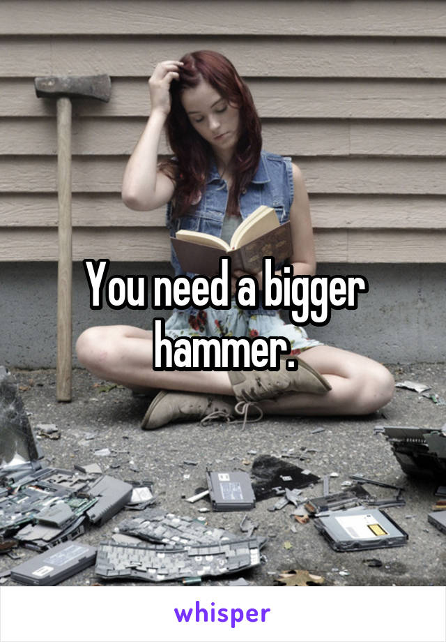 You need a bigger hammer.