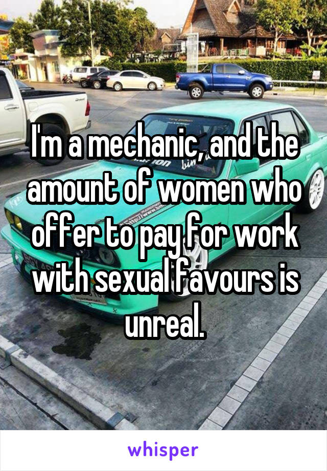 I'm a mechanic, and the amount of women who offer to pay for work with sexual favours is unreal.