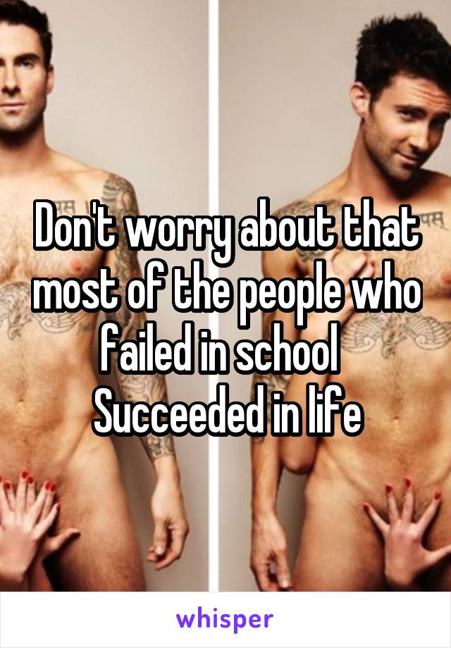 Don't worry about that most of the people who failed in school  
Succeeded in life