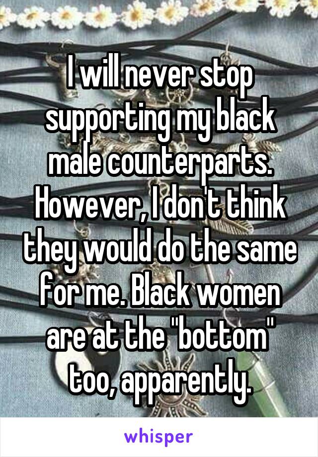 I will never stop supporting my black male counterparts. However, I don't think they would do the same for me. Black women are at the "bottom" too, apparently.