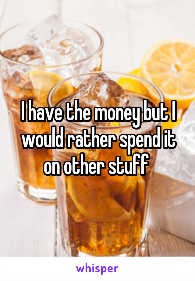 I have the money but I would rather spend it on other stuff 